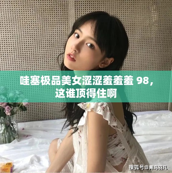 哇塞极品美女涩涩羞羞羞 98，这谁顶得住啊
