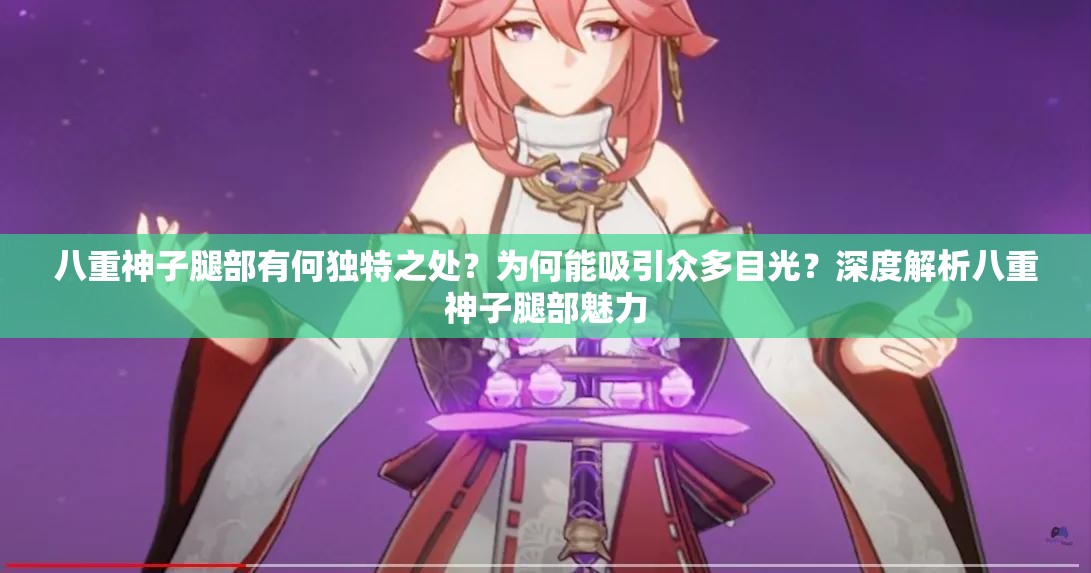 八重神子腿部有何独特之处？为何能吸引众多目光？深度解析八重神子腿部魅力