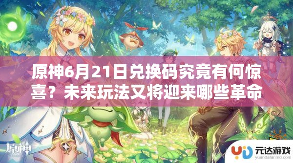 原神6月21日兑换码究竟有何惊喜？未来玩法又将迎来哪些革命性变化？