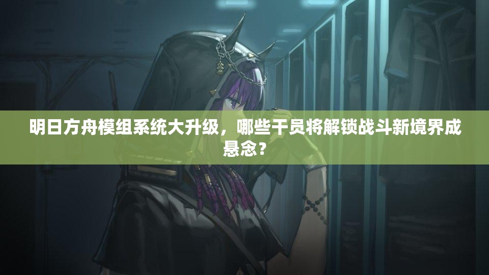 明日方舟模组系统大升级，哪些干员将解锁战斗新境界成悬念？