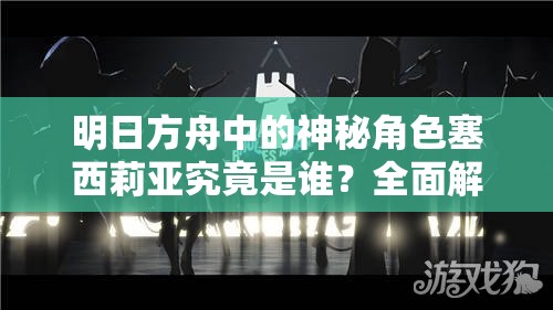 明日方舟中的神秘角色塞西莉亚究竟是谁？全面解析塞西莉亚背景