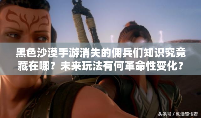 黑色沙漠手游消失的佣兵们知识究竟藏在哪？未来玩法有何革命性变化？