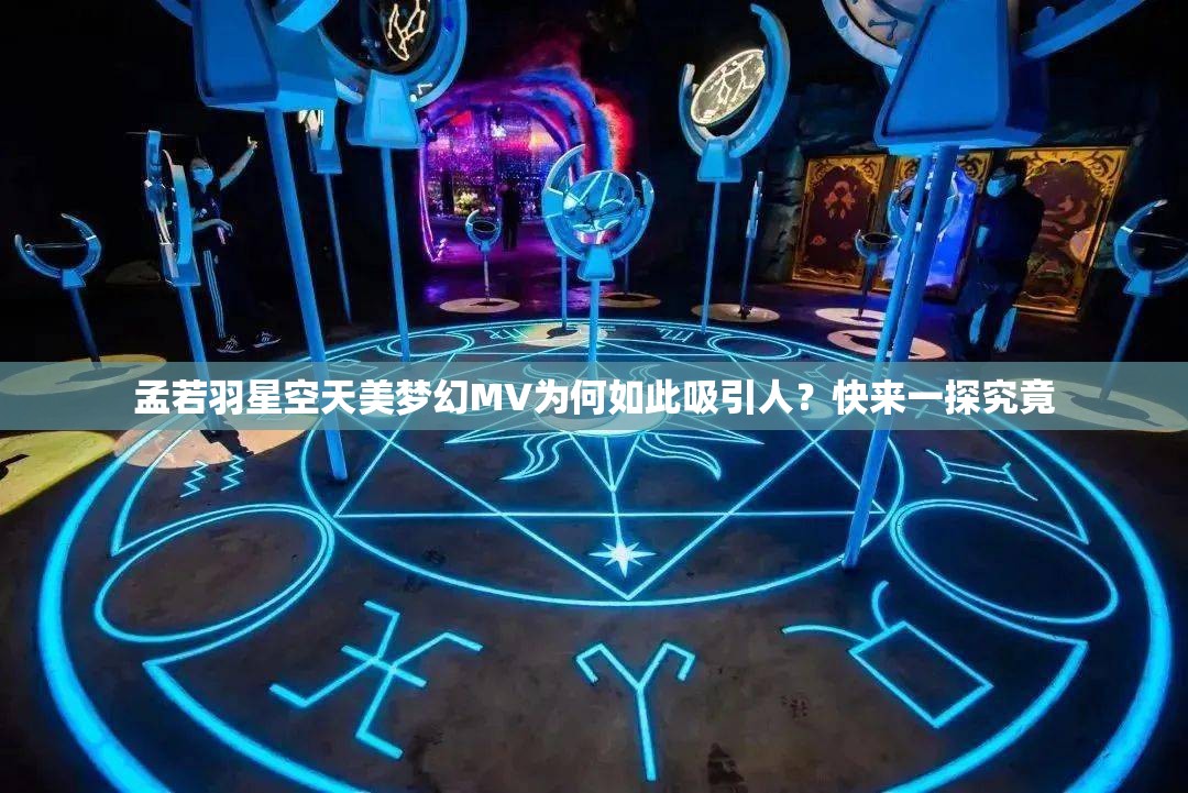 孟若羽星空天美梦幻MV为何如此吸引人？快来一探究竟