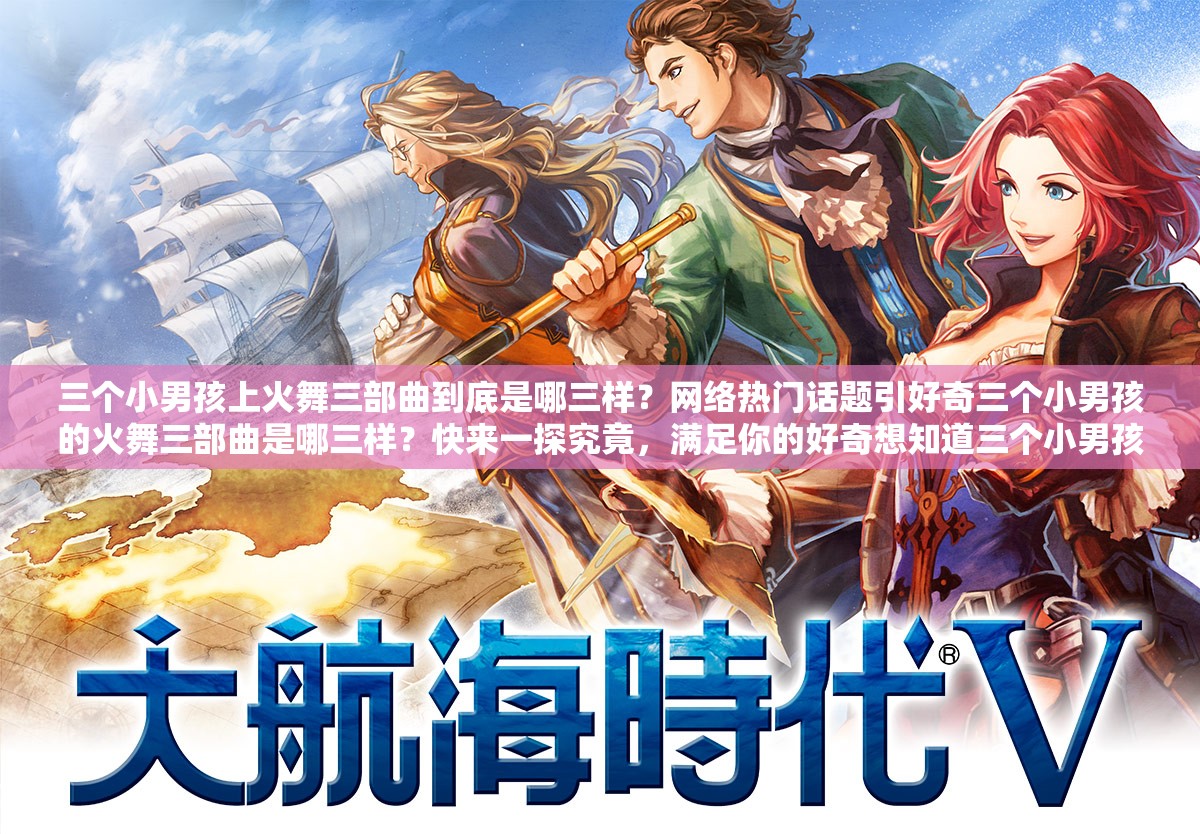 三个小男孩上火舞三部曲到底是哪三样？网络热门话题引好奇三个小男孩的火舞三部曲是哪三样？快来一探究竟，满足你的好奇想知道三个小男孩上火舞三部曲是哪三样？赶紧进来寻找答案