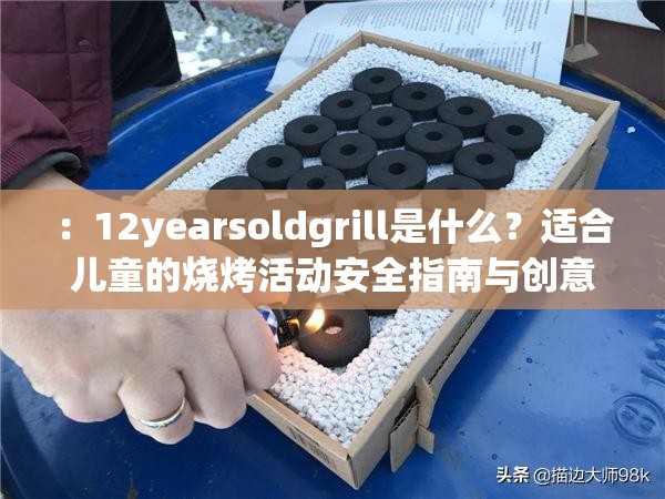 ：12yearsoldgrill是什么？适合儿童的烧烤活动安全指南与创意玩法分享解析：采用疑问句式吸引点击，配合安全指南和创意玩法覆盖家长关心的核心需求，自然融入健康、亲子互动等长尾关键词通过适合儿童的烧烤活动补充说明12yearsoldgrill的具体应用场景，既保留原始关键词又增强搜索相关性，整体符合百度对实用内容优先的推荐机制