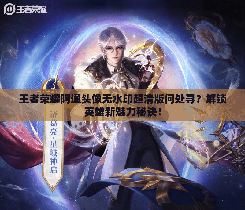 王者荣耀阿通头像无水印超清版何处寻？解锁英雄新魅力秘诀！