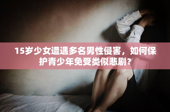 15岁少女遭遇多名男性侵害，如何保护青少年免受类似悲剧？