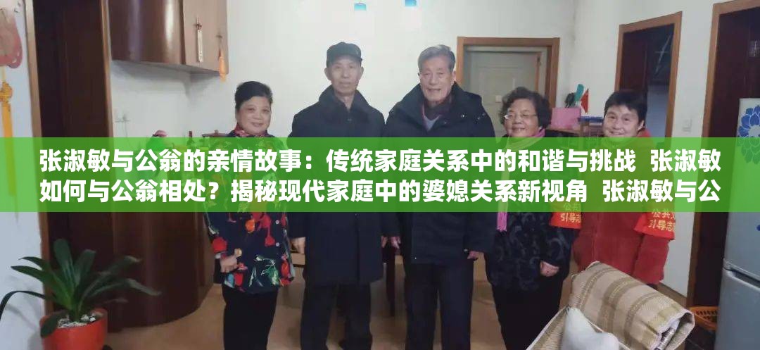 张淑敏与公翁的亲情故事：传统家庭关系中的和谐与挑战  张淑敏如何与公翁相处？揭秘现代家庭中的婆媳关系新视角  张淑敏与公翁的日常生活：从矛盾到理解的家庭情感历程  张淑敏与公翁的相处之道：传统与现代家庭价值观的碰撞与融合  张淑敏与公翁的家庭故事：探讨亲情、责任与相互理解的深层意义