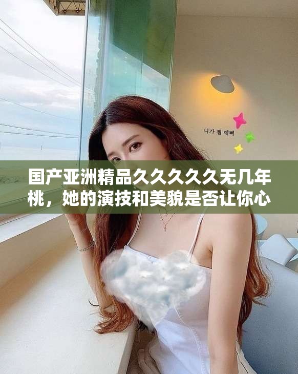 国产亚洲精品久久久久久无几年桃，她的演技和美貌是否让你心动？