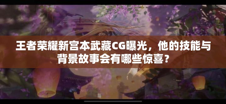 王者荣耀新宫本武藏CG曝光，他的技能与背景故事会有哪些惊喜？