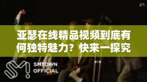 亚瑟在线精品视频到底有何独特魅力？快来一探究竟