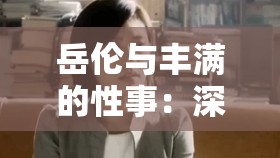 岳伦与丰满的性事：深度解析两人关系背后的故事与情感纠葛