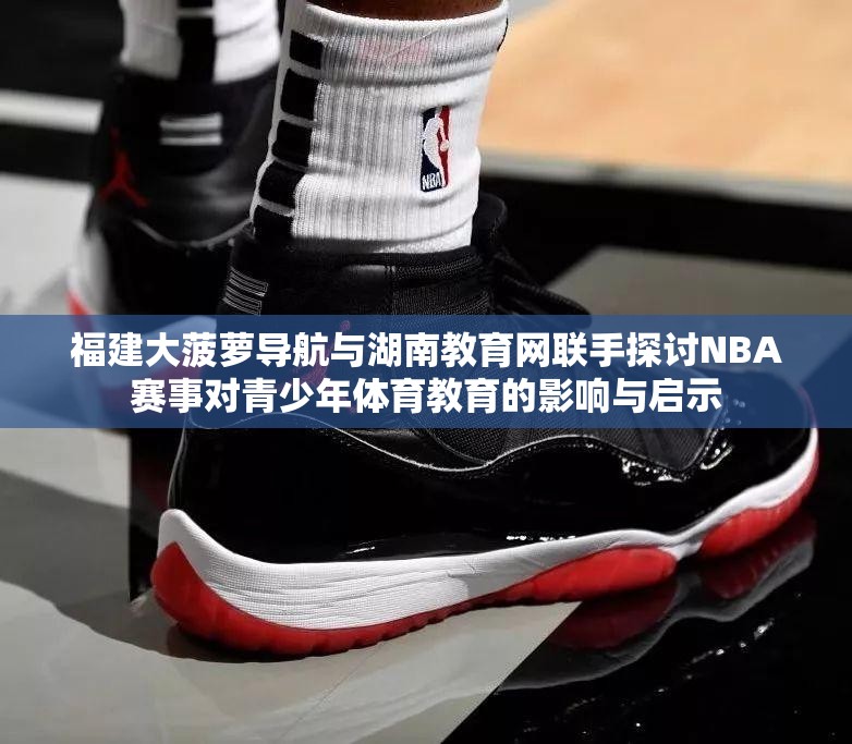 福建大菠萝导航与湖南教育网联手探讨NBA赛事对青少年体育教育的影响与启示