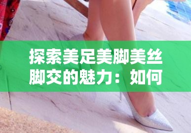 探索美足美脚美丝脚交的魅力：如何通过足部护理提升自信与魅力？