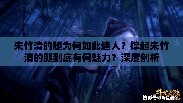 朱竹清的腿为何如此迷人？撑起朱竹清的腿到底有何魅力？深度剖析