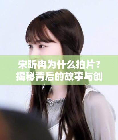 宋昕冉为什么拍片？揭秘背后的故事与创作动机，粉丝必看