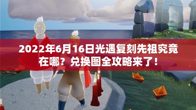 2022年6月16日光遇复刻先祖究竟在哪？兑换图全攻略来了！