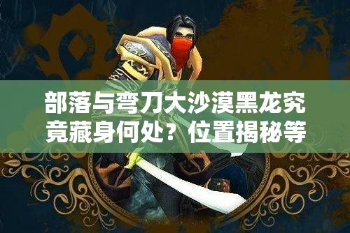 部落与弯刀大沙漠黑龙究竟藏身何处？位置揭秘等你来探！