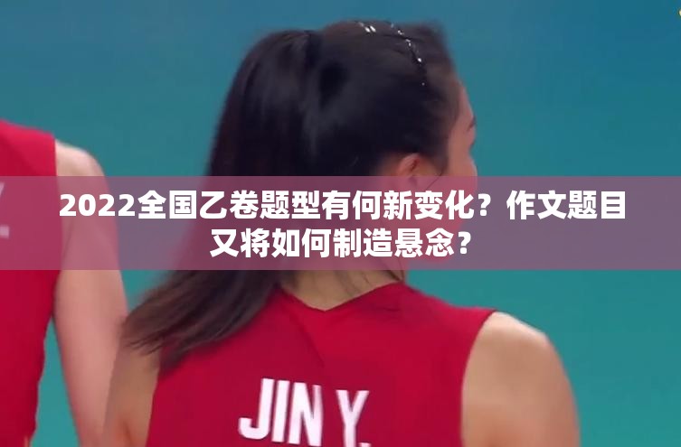 2022全国乙卷题型有何新变化？作文题目又将如何制造悬念？