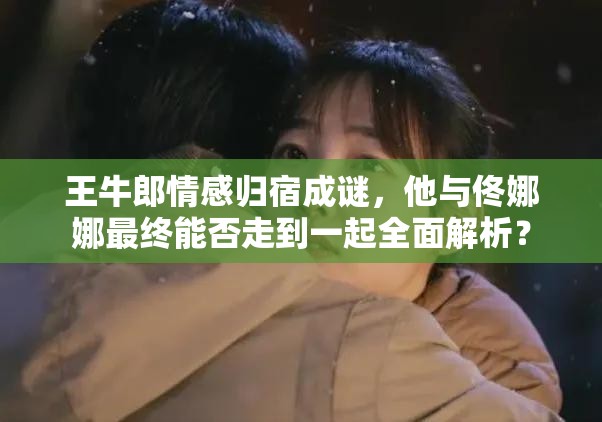 王牛郎情感归宿成谜，他与佟娜娜最终能否走到一起全面解析？
