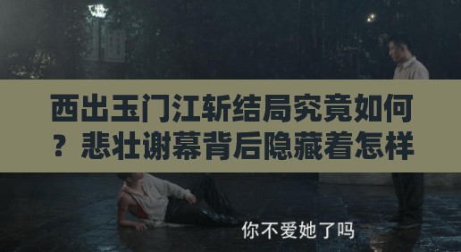 西出玉门江斩结局究竟如何？悲壮谢幕背后隐藏着怎样的情深缘浅？