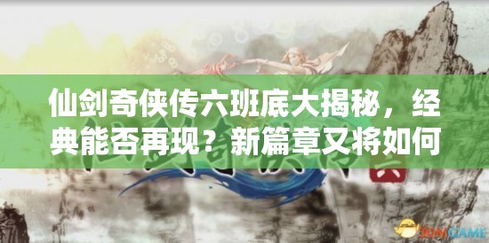 仙剑奇侠传六班底大揭秘，经典能否再现？新篇章又将如何启航？