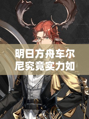 明日方舟车尔尼究竟实力如何？全面解析其技能与属性！