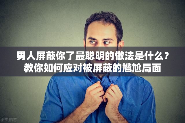 男人屏蔽你了最聪明的做法是什么？教你如何应对被屏蔽的尴尬局面