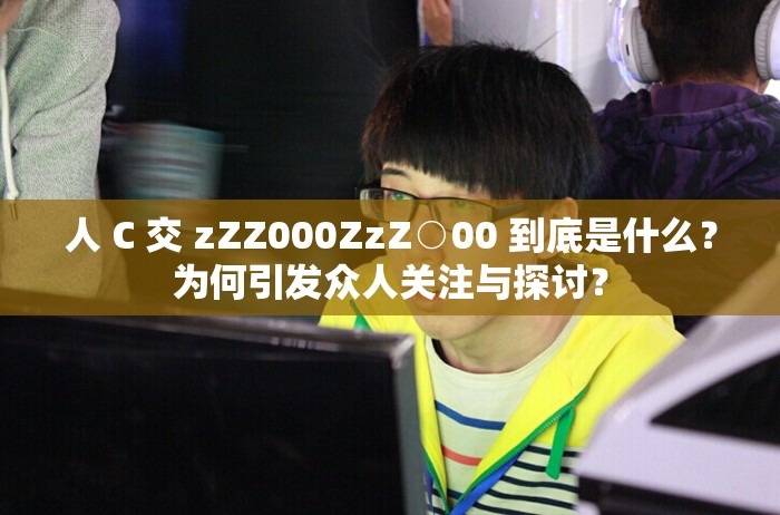 人 C 交 zZZ000ZzZ○00 到底是什么？为何引发众人关注与探讨？