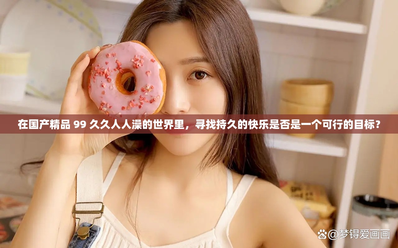 在国产精品 99 久久人人澡的世界里，寻找持久的快乐是否是一个可行的目标？