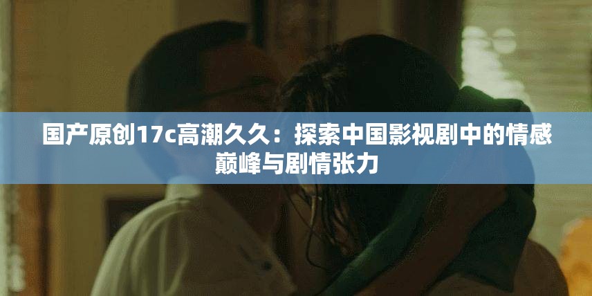 国产原创17c高潮久久：探索中国影视剧中的情感巅峰与剧情张力