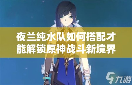 夜兰纯水队如何搭配才能解锁原神战斗新境界，你掌握了吗？