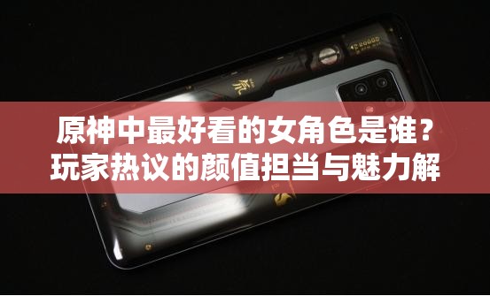 原神中最好看的女角色是谁？玩家热议的颜值担当与魅力解析