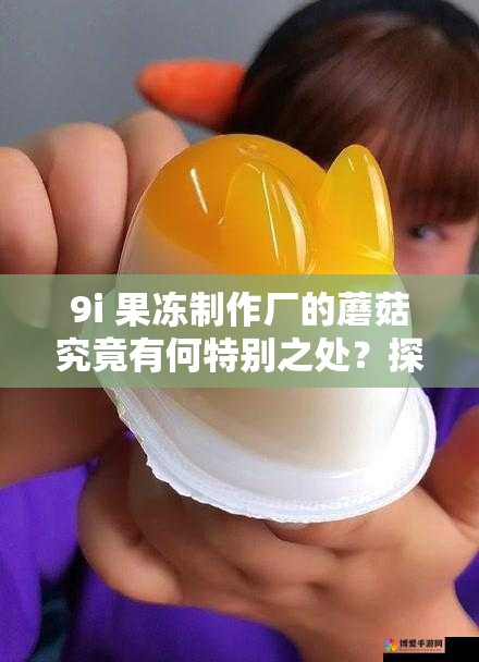 9i 果冻制作厂的蘑菇究竟有何特别之处？探秘其独特魅力与特色