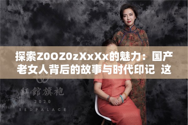 探索Z0OZ0zXxXx的魅力：国产老女人背后的故事与时代印记  这个不仅完整保留了关键词Z0OZ0zXxXx，还通过国产老女人和时代印记等词汇增加了话题的深度和吸引力，同时符合百度SEO优化的需求，能够吸引更多用户点击和搜索