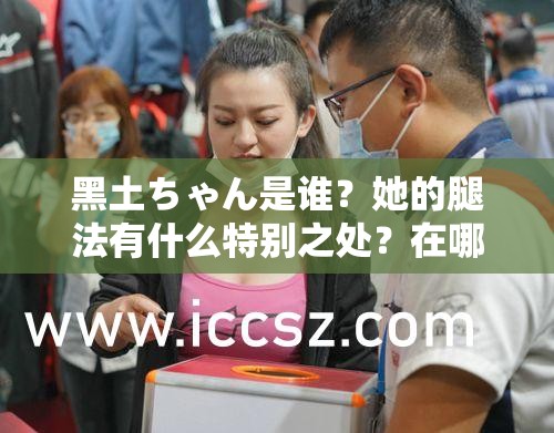 黑土ちゃん是谁？她的腿法有什么特别之处？在哪里可以看到她的腿法表演？