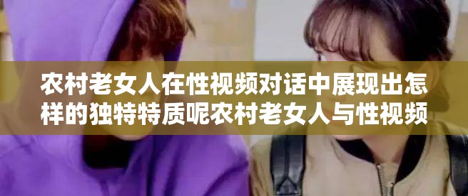 农村老女人在性视频对话中展现出怎样的独特特质呢农村老女人与性视频对话中蕴含着怎样的情感纠葛呢国产对白农村老女人性视频对话背后有着怎样的故事呢
