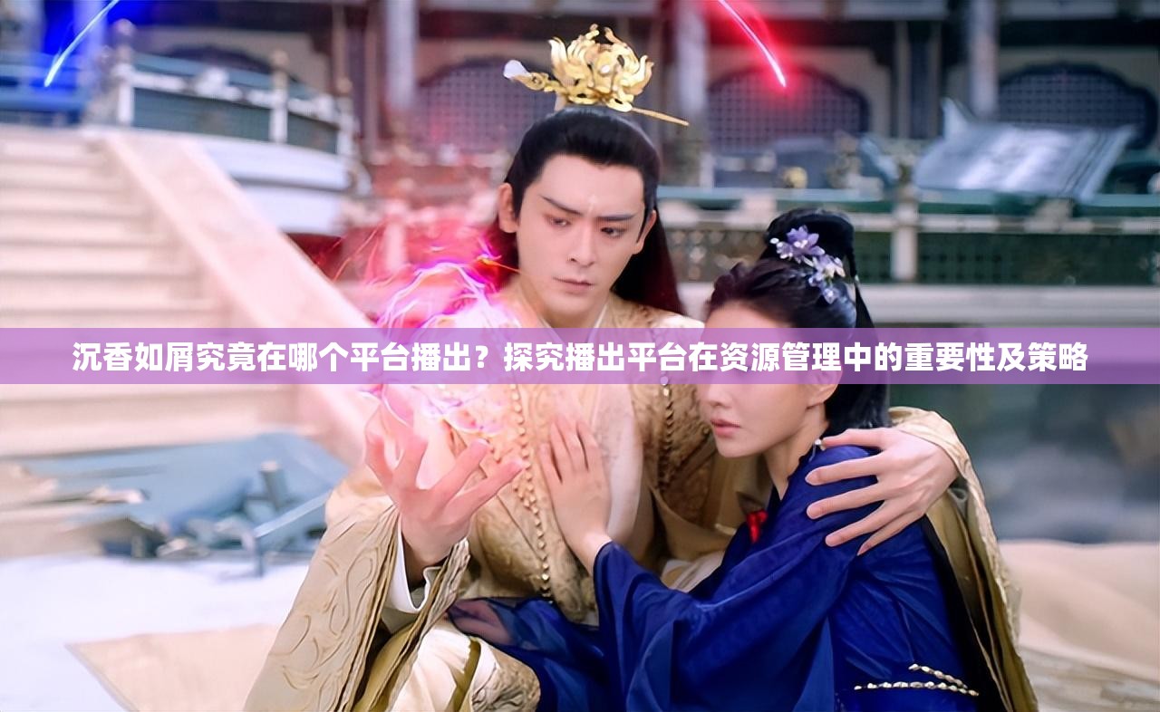 沉香如屑究竟在哪个平台播出？探究播出平台在资源管理中的重要性及策略