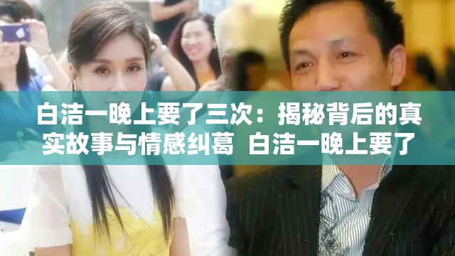 白洁一晚上要了三次：揭秘背后的真实故事与情感纠葛  白洁一晚上要了三次：深入探讨这一现象背后的心理与生理原因  白洁一晚上要了三次：她为何如此频繁？专家解读背后的真相  白洁一晚上要了三次：从这一事件看现代人际关系与情感需求  白洁一晚上要了三次：网友热议背后的社会现象与人性探讨
