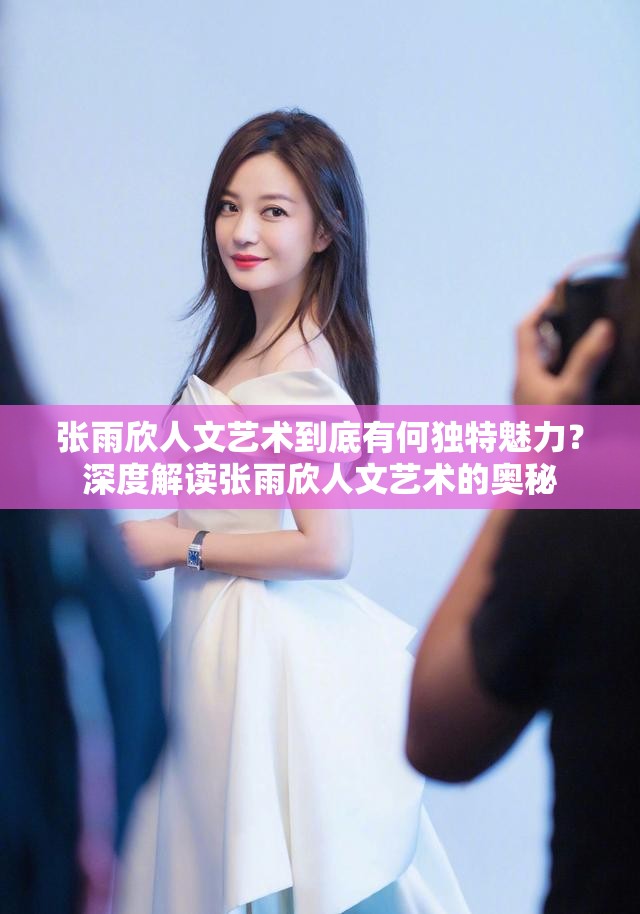 张雨欣人文艺术到底有何独特魅力？深度解读张雨欣人文艺术的奥秘