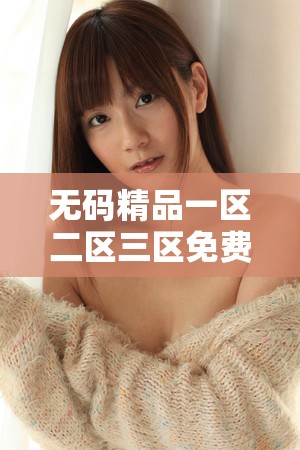 无码精品一区二区三区免费久久有哪些独特之处呢无码精品一区二区三区免费久久为何备受关注呢无码精品一区二区三区免费久久究竟有何魅力呢
