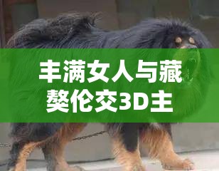 丰满女人与藏獒伦交3D主演揭秘：震撼视觉体验背后的故事与角色深度解析