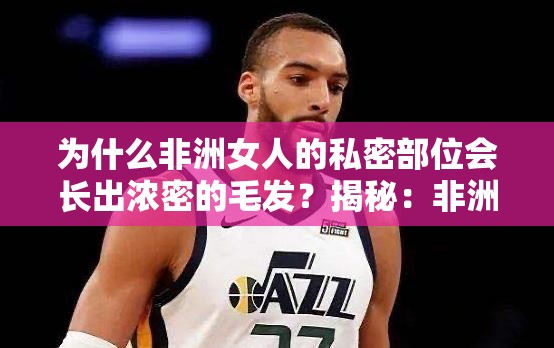 为什么非洲女人的私密部位会长出浓密的毛发？揭秘：非洲女人私密部位为何如此浓密？探索非洲女人私密部位的奥秘你想知道非洲女人的私密部位为什么会长出浓密的毛发吗？