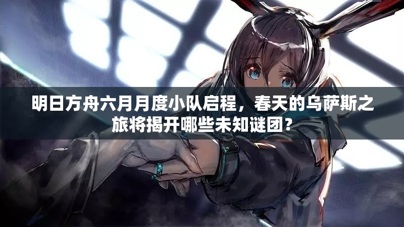 明日方舟六月月度小队启程，春天的乌萨斯之旅将揭开哪些未知谜团？