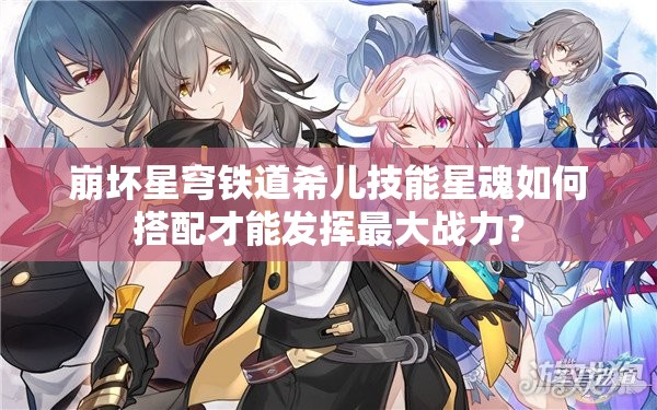 崩坏星穹铁道希儿技能星魂如何搭配才能发挥最大战力？