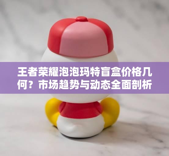王者荣耀泡泡玛特盲盒价格几何？市场趋势与动态全面剖析
