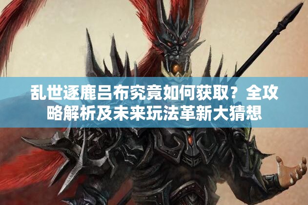 乱世逐鹿吕布究竟如何获取？全攻略解析及未来玩法革新大猜想