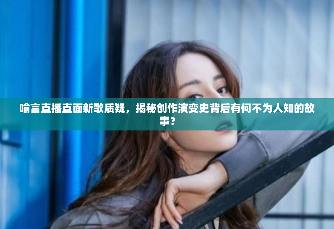 喻言直播直面新歌质疑，揭秘创作演变史背后有何不为人知的故事？