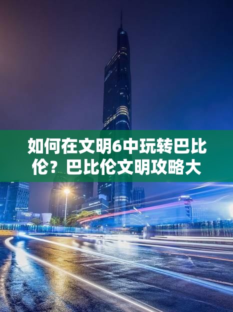 如何在文明6中玩转巴比伦？巴比伦文明攻略大揭秘！