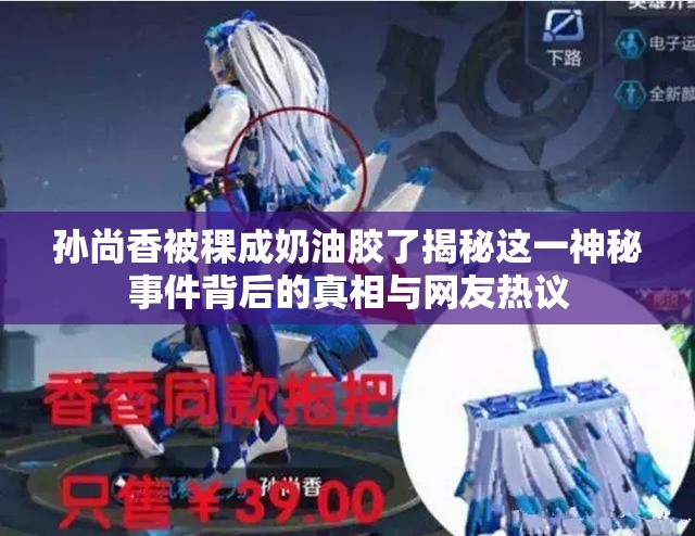 孙尚香被稞成奶油胶了揭秘这一神秘事件背后的真相与网友热议